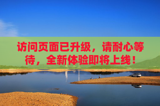 访问页面已升级，请耐心等待，全新体验即将上线！