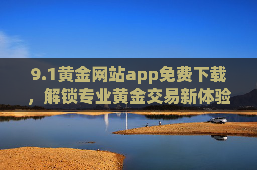 9.1黄金网站app免费下载，解锁专业黄金交易新体验，轻松掌握市场动态