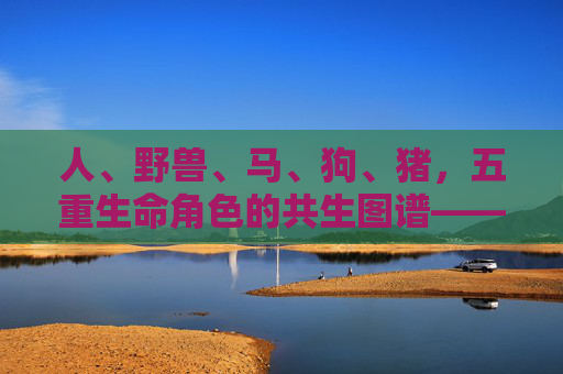人、野兽、马、狗、猪，五重生命角色的共生图谱——从日常到文化的全景扫描