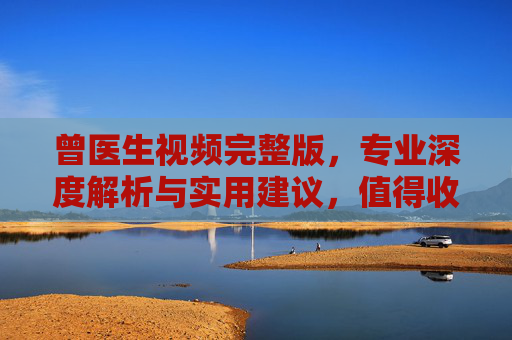 曾医生视频完整版，专业深度解析与实用建议，值得收藏的健康知识分享