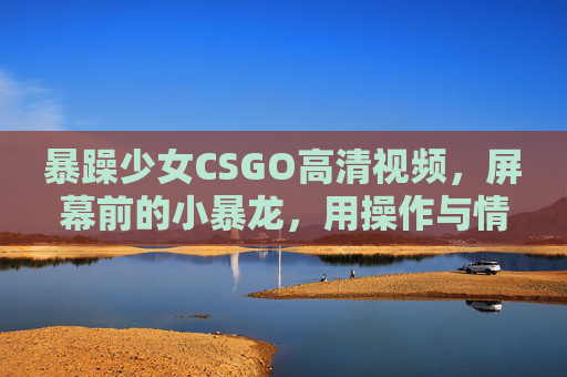 暴躁少女CSGO高清视频，屏幕前的小暴龙，用操作与情绪点燃电竞激情