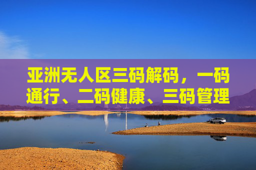 亚洲无人区三码解码，一码通行、二码健康、三码管理，如何保障区域安全与民生？