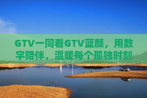 GTV一同看GTV蓝颜，用数字陪伴，温暖每个孤独时刻