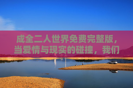 成全二人世界免费完整版，当爱情与现实的碰撞，我们如何用理解成全爱？