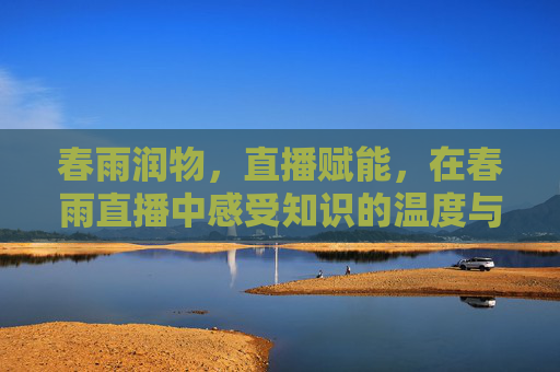 春雨润物，直播赋能，在春雨直播中感受知识的温度与力量