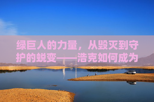 绿巨人的力量，从毁灭到守护的蜕变——浩克如何成为地球的守护者