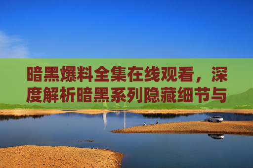 暗黑爆料全集在线观看，深度解析暗黑系列隐藏细节与玩家热议事件