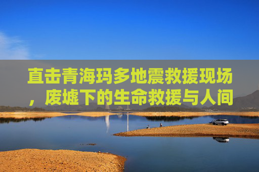 直击青海玛多地震救援现场，废墟下的生命救援与人间温情
