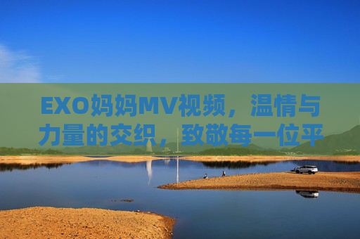 EXO妈妈MV视频，温情与力量的交织，致敬每一位平凡而伟大的妈妈