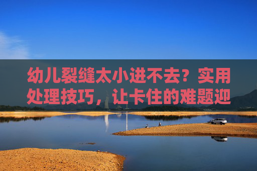 幼儿裂缝太小进不去？实用处理技巧，让卡住的难题迎刃而解