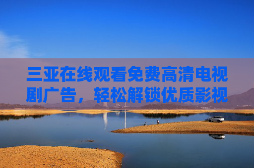 三亚在线观看免费高清电视剧广告，轻松解锁优质影视资源，尽享沉浸式观影体验