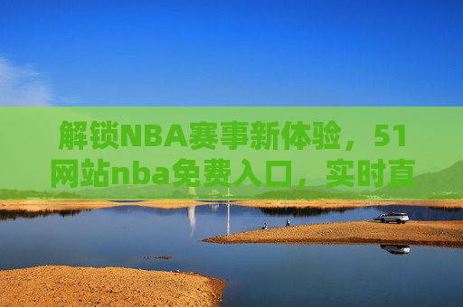 解锁NBA赛事新体验，51网站nba免费入口，实时直播与数据一手掌握