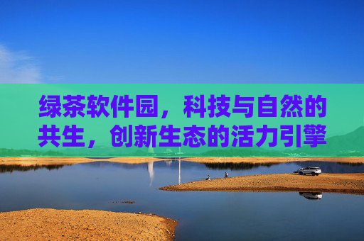 绿茶软件园，科技与自然的共生，创新生态的活力引擎