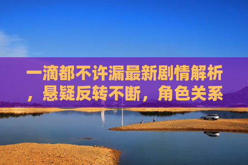一滴都不许漏最新剧情解析，悬疑反转不断，角色关系成谜，你追到哪了？