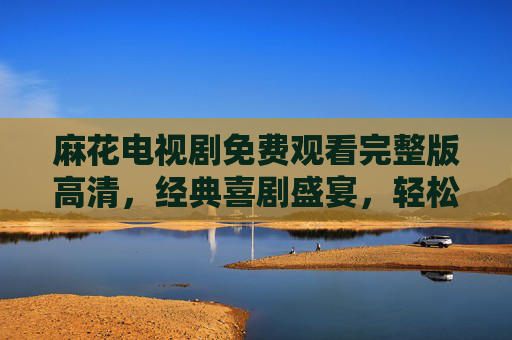 麻花电视剧免费观看完整版高清，经典喜剧盛宴，轻松解压的绝佳选择