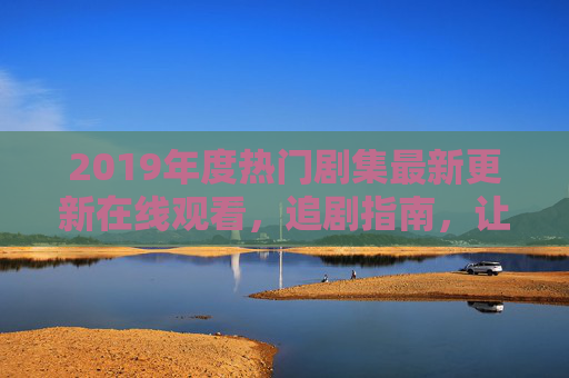 2019年度热门剧集最新更新在线观看，追剧指南，让精彩内容不缺席