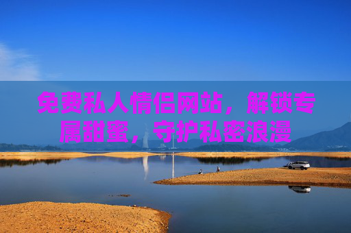 免费私人情侣网站，解锁专属甜蜜，守护私密浪漫
