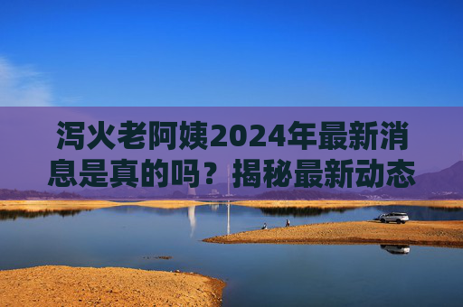 泻火老阿姨2024年最新消息是真的吗？揭秘最新动态，科学解读别再盲目跟风
