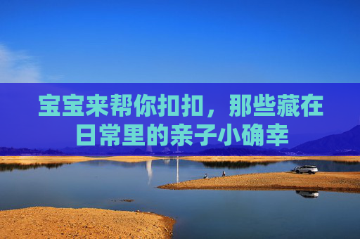 宝宝来帮你扣扣，那些藏在日常里的亲子小确幸