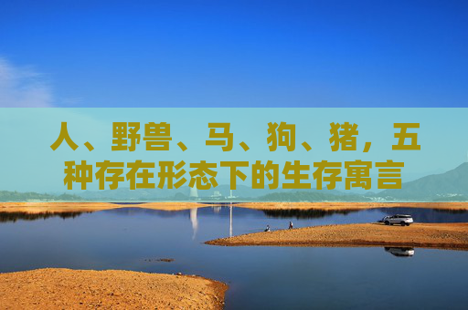人、野兽、马、狗、猪，五种存在形态下的生存寓言