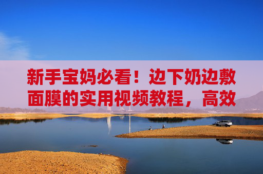 新手宝妈必看！边下奶边敷面膜的实用视频教程，高效兼顾产奶与护肤