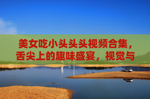 美女吃小头头头视频合集，舌尖上的趣味盛宴，视觉与味觉的双重享受