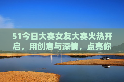 51今日大赛女友大赛火热开启，用创意与深情，点亮你的爱情故事