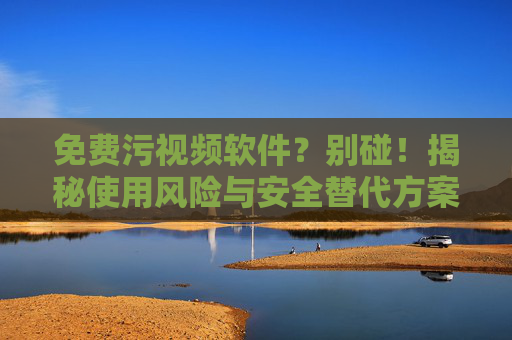 免费污视频软件？别碰！揭秘使用风险与安全替代方案
