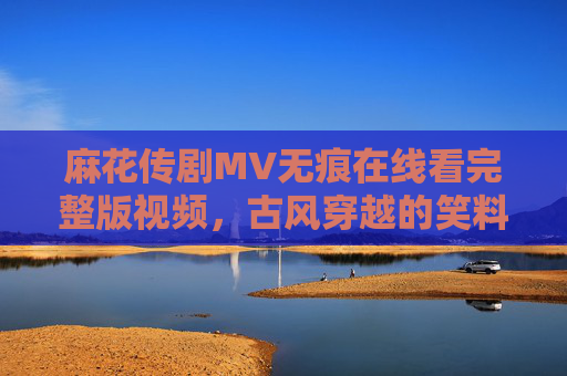 麻花传剧MV无痕在线看完整版视频，古风穿越的笑料与温情，一场跨越时空的喜剧盛宴