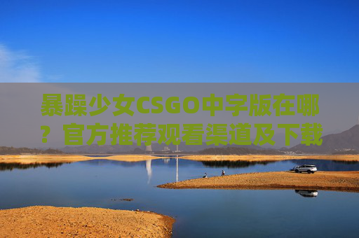 暴躁少女CSGO中字版在哪？官方推荐观看渠道及下载攻略，解锁游戏内最炸裂解说视频