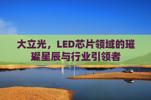 大立光，LED芯片领域的璀璨星辰与行业引领者