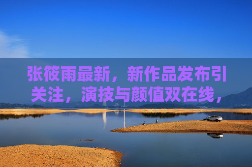 张筱雨最新，新作品发布引关注，演技与颜值双在线，演艺事业再进一步