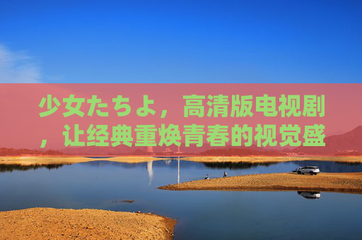 少女たちよ，高清版电视剧，让经典重焕青春的视觉盛宴