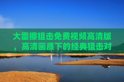 大雷擦狙击免费视频高清版，高清画质下的经典狙击对决，免费观看体验