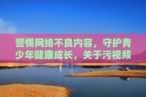 警惕网络不良内容，守护青少年健康成长，关于污视频下载风险的提示
