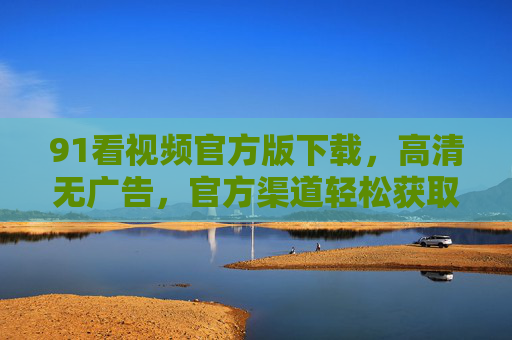 91看视频官方版下载，高清无广告，官方渠道轻松获取，体验更流畅