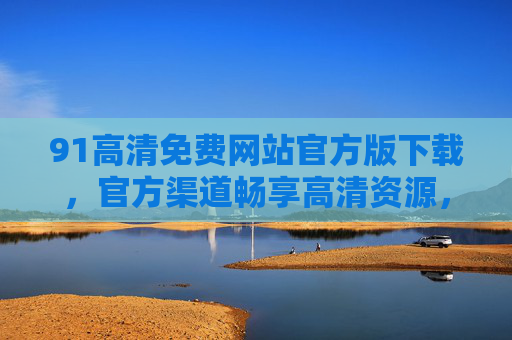 91高清免费网站官方版下载，官方渠道畅享高清资源，安全便捷的影视内容平台