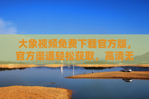 大象视频免费下载官方版，官方渠道轻松获取，高清无广告，畅享海量视频内容