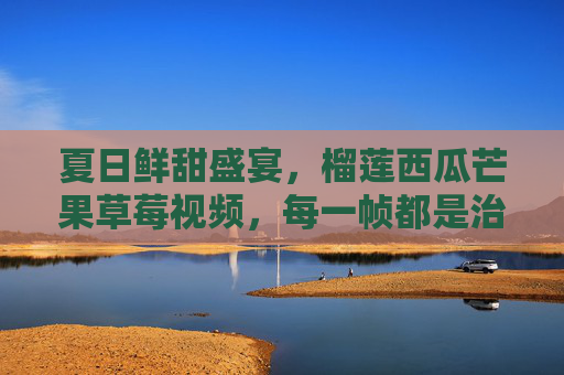 夏日鲜甜盛宴，榴莲西瓜芒果草莓视频，每一帧都是治愈的味蕾之旅