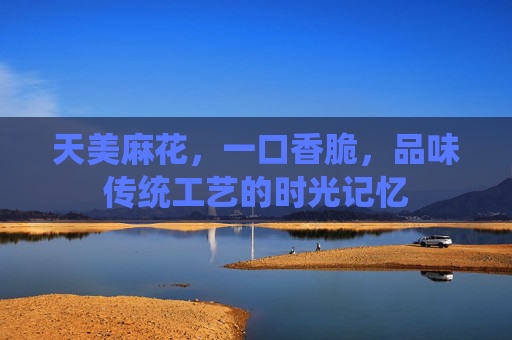 天美麻花，一口香脆，品味传统工艺的时光记忆