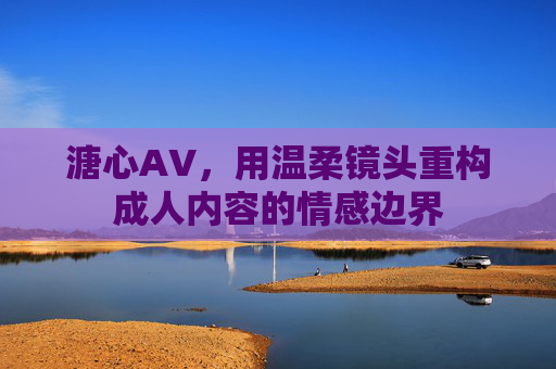 溏心AV，用温柔镜头重构成人内容的情感边界