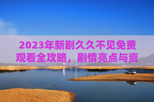 2023年新剧久久不见免费观看全攻略，剧情亮点与资源解析，带你追剧不等待
