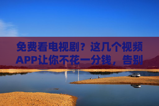 免费看电视剧？这几个视频APP让你不花一分钱，告别VIP的烦恼