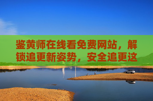 鉴黄师在线看免费网站，解锁追更新姿势，安全追更这部悬疑神作