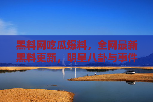 黑料网吃瓜爆料,全网最新黑料更新,明星八卦与事件内幕大揭秘