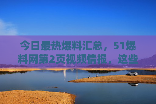 今日最热爆料汇总,51爆料网第2页视频情报,这些隐藏福利你get了吗?