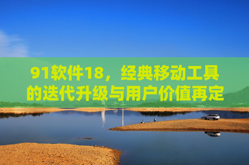 91软件18，经典移动工具的迭代升级与用户价值再定义
