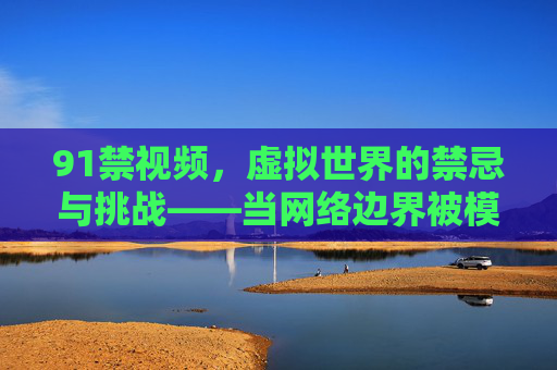 91禁视频,虚拟世界的禁忌与挑战——当网络边界被模糊,我们该如何审视与自省?