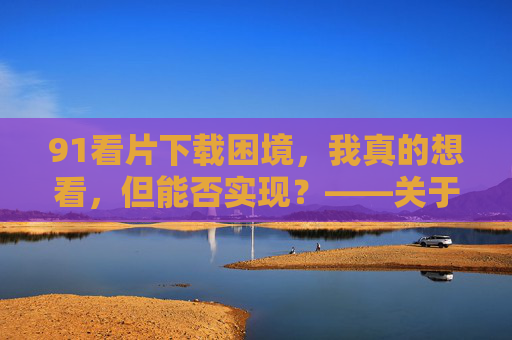 91看片下载困境,我真的想看,但能否实现?——关于想下载却无法下载的疑问与思考
