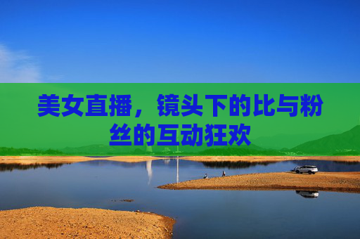 美女直播,镜头下的比与粉丝的互动狂欢